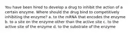 You have been hired to develop a drug to inhibit the action of a certain enzyme. Where should the drug bind to competitively inhibiting the enzyme? a. to the mRNA that encodes the enzyme b. to a site on the enzyme other than the active site c. to the active site of the enzyme d. to the substrate of the enzyme