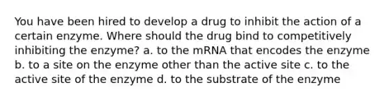 You have been hired to develop a drug to inhibit the action of a certain enzyme. Where should the drug bind to competitively inhibiting the enzyme? a. to the mRNA that encodes the enzyme b. to a site on the enzyme other than the active site c. to the active site of the enzyme d. to the substrate of the enzyme