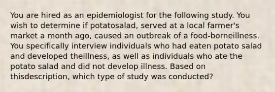 You are hired as an epidemiologist for the following study. You wish to determine if potatosalad, served at a local farmer's market a month ago, caused an outbreak of a food-borneillness. You specifically interview individuals who had eaten potato salad and developed theillness, as well as individuals who ate the potato salad and did not develop illness. Based on thisdescription, which type of study was conducted?