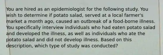 You are hired as an epidemiologist for the following study. You wish to determine if potato salad, served at a local farmer's market a month ago, caused an outbreak of a food-borne illness. You specifically interview individuals who had eaten potato salad and developed the illness, as well as individuals who ate the potato salad and did not develop illness. Based on this description, which type of study was conducted?