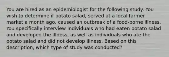 You are hired as an epidemiologist for the following study. You wish to determine if potato salad, served at a local farmer market a month ago, caused an outbreak of a food-borne illness. You specifically interview individuals who had eaten potato salad and developed the illness, as well as individuals who ate the potato salad and did not develop illness. Based on this description, which type of study was conducted?