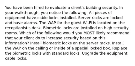 You have been hired to evaluate a client's building security. In your walkthrough, you notice the following: All pieces of equipment have cable locks installed. Server racks are locked and have alarms. The WAP for the guest Wi-Fi is located on the receptionist's desk. Biometric locks are installed on high security rooms. Which of the following would you MOST likely recommend that your client do to increase security based on this information? Install biometric locks on the server racks. Install the WAP on the ceiling or inside of a special locked box. Replace the biometric locks with standard locks. Upgrade the equipment cable locks.