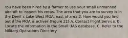 You have been hired by a farmer to use your small unmanned aircraft to inspect his crops. The area that you are to survey is in the Devil`s Lake West MOA, east of area 2. How would you find out if the MOA is active? (Figure 21) A. Contact Flight Service. B. Locate the information in the Small UAS database. C. Refer to the Military Operations Directory.