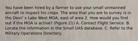 You have been hired by a farmer to use your small unmanned aircraft to inspect his crops. The area that you are to survey is in the Devil`s Lake West MOA, east of area 2. How would you find out if the MOA is active? (Figure 21) A. Contact Flight Service. B. Locate the information in the Small UAS database. C. Refer to the Military Operations Directory.