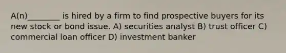 A(n)________ is hired by a firm to find prospective buyers for its new stock or bond issue. A) securities analyst B) trust officer C) commercial loan officer D) investment banker