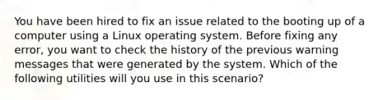 You have been hired to fix an issue related to the booting up of a computer using a Linux operating system. Before fixing any error, you want to check the history of the previous warning messages that were generated by the system. Which of the following utilities will you use in this scenario?