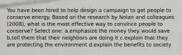 You have been hired to help design a campaign to get people to conserve energy. Based on the research by Nolan and colleagues (2008), what is the most effective way to convince people to conserve? Select one: a.emphasize the money they would save b.tell them that their neighbors are doing it c.explain that they are protecting the environment d.explain the benefits to society