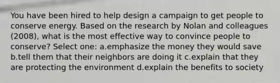 You have been hired to help design a campaign to get people to conserve energy. Based on the research by Nolan and colleagues (2008), what is the most effective way to convince people to conserve? Select one: a.emphasize the money they would save b.tell them that their neighbors are doing it c.explain that they are protecting the environment d.explain the benefits to society