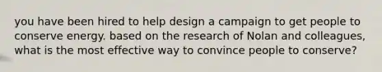 you have been hired to help design a campaign to get people to conserve energy. based on the research of Nolan and colleagues, what is the most effective way to convince people to conserve?