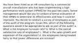 You have been hired as an HR consultant by a commercial aircraft manufacturer who has been implementing a high performance work system (HPWS) for the past two years. Senior management would like you to conduct a formal evaluation of their HPWS to determine its effectiveness and how it could be improved. You decide to conduct a survey of employees as part of the audit of the program. Given this, which of the following questions would it be appropriate to ask as part of the audit? a. What is the employee turnover rate? b. What is the overall satisfaction rate of employees? c. What is the sales growth and expansion of the organization? d. Are employees being treated fairly so that power differences are minimal?