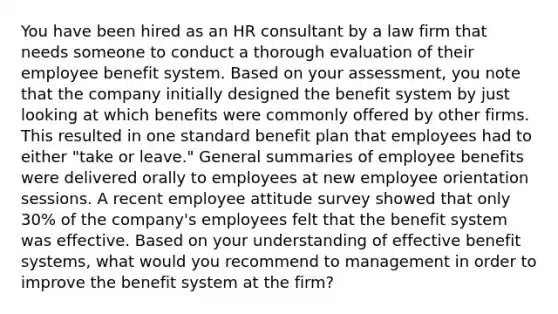 You have been hired as an HR consultant by a law firm that needs someone to conduct a thorough evaluation of their employee benefit system. Based on your assessment, you note that the company initially designed the benefit system by just looking at which benefits were commonly offered by other firms. This resulted in one standard benefit plan that employees had to either "take or leave." General summaries of employee benefits were delivered orally to employees at new employee orientation sessions. A recent employee attitude survey showed that only 30% of the company's employees felt that the benefit system was effective. Based on your understanding of effective benefit systems, what would you recommend to management in order to improve the benefit system at the firm?