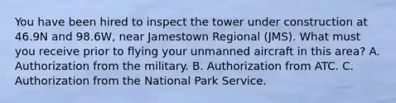 You have been hired to inspect the tower under construction at 46.9N and 98.6W, near Jamestown Regional (JMS). What must you receive prior to flying your unmanned aircraft in this area? A. Authorization from the military. B. Authorization from ATC. C. Authorization from the National Park Service.