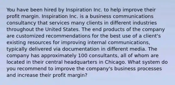 You have been hired by Inspiration Inc. to help improve their profit margin. Inspiration Inc. is a business communications consultancy that services many clients in different industries throughout the United States. The end products of the company are customized recommendations for the best use of a client's existing resources for improving internal communications, typically delivered via documentation in different media. The company has approximately 100 consultants, all of whom are located in their central headquarters in Chicago. What system do you recommend to improve the company's business processes and increase their profit margin?