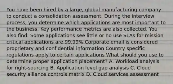 You have been hired by a large, global manufacturing company to conduct a consolidation assessment. During the interview process, you determine which applications are most important to the business. Key performance metrics are also collected. You also find: Some applications see little or no use SLAs for mission critical applications are 99.99% Corporate email is considered proprietary and confidential information Country specific regulations apply to certain applications What should you use to determine proper application placement? A. Workload analysis for right-sourcing B. Application level gap analysis C. Cloud security alliance controls matrix D. Cloud services assessment