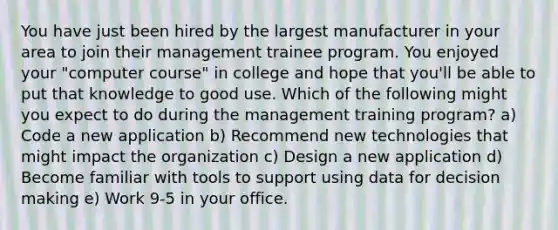 You have just been hired by the largest manufacturer in your area to join their management trainee program. You enjoyed your "computer course" in college and hope that you'll be able to put that knowledge to good use. Which of the following might you expect to do during the management training program? a) Code a new application b) Recommend new technologies that might impact the organization c) Design a new application d) Become familiar with tools to support using data for decision making e) Work 9-5 in your office.