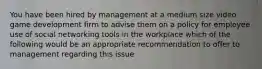 You have been hired by management at a medium size video game development firm to advise them on a policy for employee use of social networking tools in the workplace which of the following would be an appropriate recommendation to offer to management regarding this issue