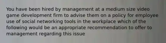 You have been hired by management at a medium size video game development firm to advise them on a policy for employee use of social networking tools in the workplace which of the following would be an appropriate recommendation to offer to management regarding this issue