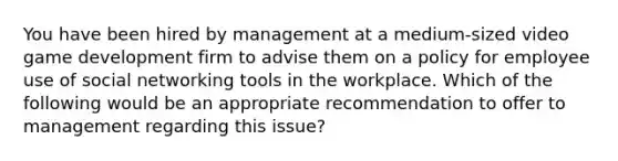 You have been hired by management at a medium-sized video game development firm to advise them on a policy for employee use of social networking tools in the workplace. Which of the following would be an appropriate recommendation to offer to management regarding this issue?