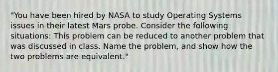 "You have been hired by NASA to study Operating Systems issues in their latest Mars probe. Consider the following situations: This problem can be reduced to another problem that was discussed in class. Name the problem, and show how the two problems are equivalent."