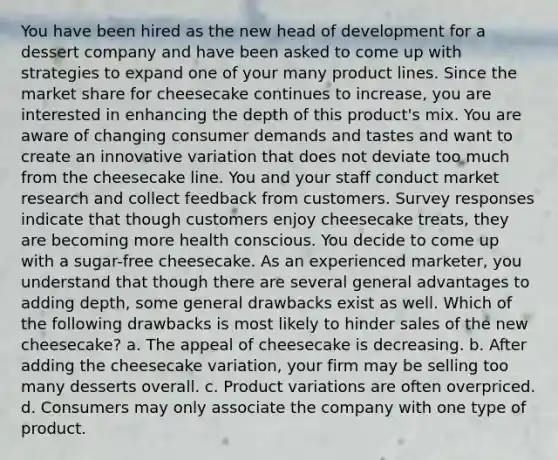 You have been hired as the new head of development for a dessert company and have been asked to come up with strategies to expand one of your many product lines. Since the market share for cheesecake continues to increase, you are interested in enhancing the depth of this product's mix. You are aware of changing consumer demands and tastes and want to create an innovative variation that does not deviate too much from the cheesecake line. You and your staff conduct market research and collect feedback from customers. Survey responses indicate that though customers enjoy cheesecake treats, they are becoming more health conscious. You decide to come up with a sugar-free cheesecake. As an experienced marketer, you understand that though there are several general advantages to adding depth, some general drawbacks exist as well. Which of the following drawbacks is most likely to hinder sales of the new cheesecake? a. The appeal of cheesecake is decreasing. b. After adding the cheesecake variation, your firm may be selling too many desserts overall. c. Product variations are often overpriced. d. Consumers may only associate the company with one type of product.