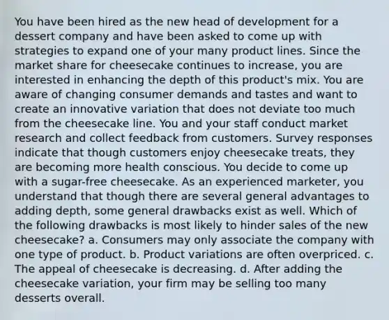 You have been hired as the new head of development for a dessert company and have been asked to come up with strategies to expand one of your many product lines. Since the market share for cheesecake continues to increase, you are interested in enhancing the depth of this product's mix. You are aware of changing consumer demands and tastes and want to create an innovative variation that does not deviate too much from the cheesecake line. You and your staff conduct market research and collect feedback from customers. Survey responses indicate that though customers enjoy cheesecake treats, they are becoming more health conscious. You decide to come up with a sugar-free cheesecake. As an experienced marketer, you understand that though there are several general advantages to adding depth, some general drawbacks exist as well. Which of the following drawbacks is most likely to hinder sales of the new cheesecake? a. Consumers may only associate the company with one type of product. b. Product variations are often overpriced. c. The appeal of cheesecake is decreasing. d. After adding the cheesecake variation, your firm may be selling too many desserts overall.