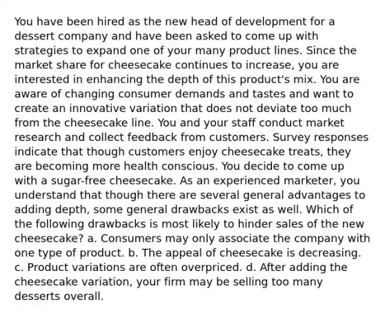 You have been hired as the new head of development for a dessert company and have been asked to come up with strategies to expand one of your many product lines. Since the market share for cheesecake continues to increase, you are interested in enhancing the depth of this product's mix. You are aware of changing consumer demands and tastes and want to create an innovative variation that does not deviate too much from the cheesecake line. You and your staff conduct market research and collect feedback from customers. Survey responses indicate that though customers enjoy cheesecake treats, they are becoming more health conscious. You decide to come up with a sugar-free cheesecake. As an experienced marketer, you understand that though there are several general advantages to adding depth, some general drawbacks exist as well. Which of the following drawbacks is most likely to hinder sales of the new cheesecake? a. Consumers may only associate the company with one type of product. b. The appeal of cheesecake is decreasing. c. Product variations are often overpriced. d. After adding the cheesecake variation, your firm may be selling too many desserts overall.