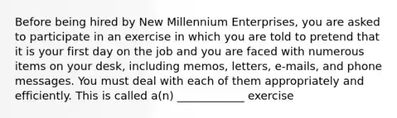 Before being hired by New Millennium Enterprises, you are asked to participate in an exercise in which you are told to pretend that it is your first day on the job and you are faced with numerous items on your desk, including memos, letters, e-mails, and phone messages. You must deal with each of them appropriately and efficiently. This is called a(n) ____________ exercise