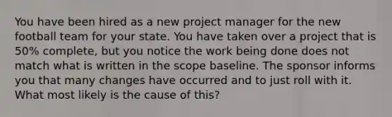 You have been hired as a new project manager for the new football team for your state. You have taken over a project that is 50% complete, but you notice the work being done does not match what is written in the scope baseline. The sponsor informs you that many changes have occurred and to just roll with it. What most likely is the cause of this?