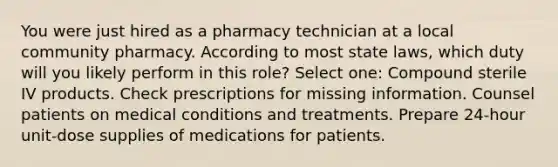 You were just hired as a pharmacy technician at a local community pharmacy. According to most state laws, which duty will you likely perform in this role? Select one: Compound sterile IV products. Check prescriptions for missing information. Counsel patients on medical conditions and treatments. Prepare 24-hour unit-dose supplies of medications for patients.