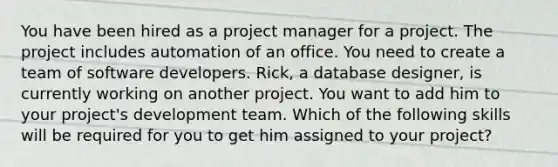 You have been hired as a project manager for a project. The project includes automation of an office. You need to create a team of software developers. Rick, a <a href='https://www.questionai.com/knowledge/kU78e7jt84-database-design' class='anchor-knowledge'>database design</a>er, is currently working on another project. You want to add him to your project's development team. Which of the following skills will be required for you to get him assigned to your project?