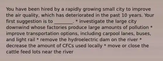 You have been hired by a rapidly growing small city to improve the air quality, which has deteriorated in the past 10 years. Your first suggestion is to ________. * investigate the large city downwind whose factories produce large amounts of pollution * improve transportation options, including carpool lanes, buses, and light rail * remove the hydroelectric dam on the river * decrease the amount of CFCs used locally * move or close the cattle feed lots near the river