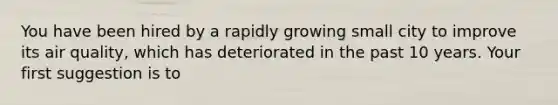 You have been hired by a rapidly growing small city to improve its air quality, which has deteriorated in the past 10 years. Your first suggestion is to