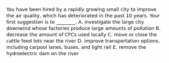 You have been hired by a rapidly growing small city to improve the air quality, which has deteriorated in the past 10 years. Your first suggestion is to ________. A. investigate the large city downwind whose factories produce large amounts of pollution B. decrease the amount of CFCs used locally C. move or close the cattle feed lots near the river D. improve transportation options, including carpool lanes, buses, and light rail E. remove the hydroelectric dam on the river