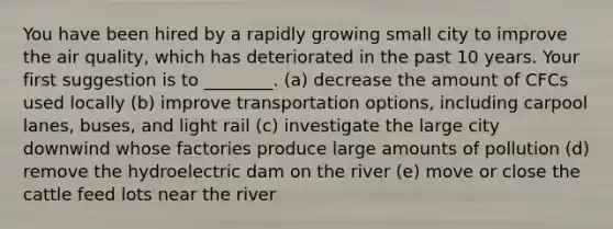 You have been hired by a rapidly growing small city to improve the air quality, which has deteriorated in the past 10 years. Your first suggestion is to ________. (a) decrease the amount of CFCs used locally (b) improve transportation options, including carpool lanes, buses, and light rail (c) investigate the large city downwind whose factories produce large amounts of pollution (d) remove the hydroelectric dam on the river (e) move or close the cattle feed lots near the river
