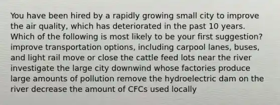 You have been hired by a rapidly growing small city to improve the air quality, which has deteriorated in the past 10 years. Which of the following is most likely to be your first suggestion? improve transportation options, including carpool lanes, buses, and light rail move or close the cattle feed lots near the river investigate the large city downwind whose factories produce large amounts of pollution remove the hydroelectric dam on the river decrease the amount of CFCs used locally