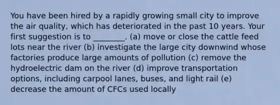 You have been hired by a rapidly growing small city to improve the air quality, which has deteriorated in the past 10 years. Your first suggestion is to ________. (a) move or close the cattle feed lots near the river (b) investigate the large city downwind whose factories produce large amounts of pollution (c) remove the hydroelectric dam on the river (d) improve transportation options, including carpool lanes, buses, and light rail (e) decrease the amount of CFCs used locally