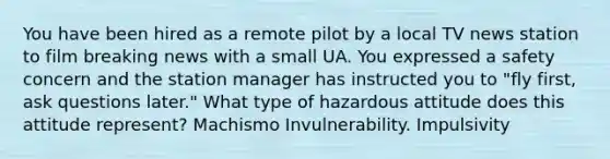 You have been hired as a remote pilot by a local TV news station to film breaking news with a small UA. You expressed a safety concern and the station manager has instructed you to "fly first, ask questions later." What type of hazardous attitude does this attitude represent? Machismo Invulnerability. Impulsivity