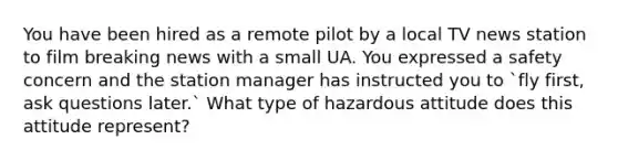 You have been hired as a remote pilot by a local TV news station to film breaking news with a small UA. You expressed a safety concern and the station manager has instructed you to `fly first, ask questions later.` What type of hazardous attitude does this attitude represent?