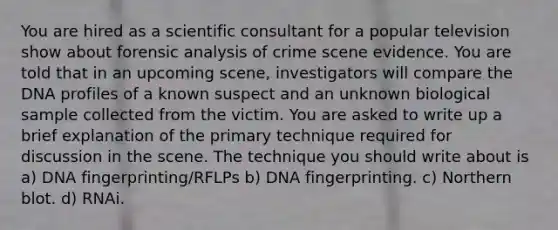 You are hired as a scientific consultant for a popular television show about forensic analysis of crime scene evidence. You are told that in an upcoming scene, investigators will compare the DNA profiles of a known suspect and an unknown biological sample collected from the victim. You are asked to write up a brief explanation of the primary technique required for discussion in the scene. The technique you should write about is a) DNA fingerprinting/RFLPs b) DNA fingerprinting. c) Northern blot. d) RNAi.