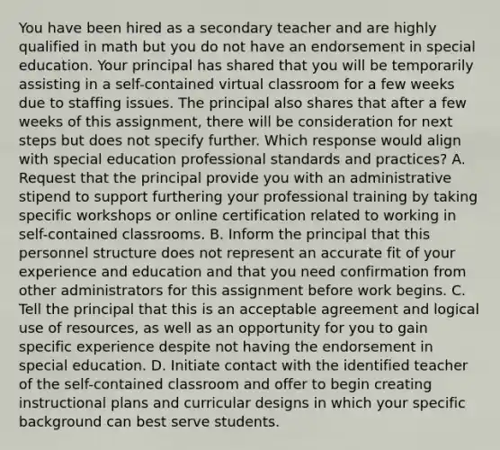 You have been hired as a secondary teacher and are highly qualified in math but you do not have an endorsement in special education. Your principal has shared that you will be temporarily assisting in a self-contained virtual classroom for a few weeks due to staffing issues. The principal also shares that after a few weeks of this assignment, there will be consideration for next steps but does not specify further. Which response would align with special education professional standards and practices? A. Request that the principal provide you with an administrative stipend to support furthering your professional training by taking specific workshops or online certification related to working in self-contained classrooms. B. Inform the principal that this personnel structure does not represent an accurate fit of your experience and education and that you need confirmation from other administrators for this assignment before work begins. C. Tell the principal that this is an acceptable agreement and logical use of resources, as well as an opportunity for you to gain specific experience despite not having the endorsement in special education. D. Initiate contact with the identified teacher of the self-contained classroom and offer to begin creating instructional plans and curricular designs in which your specific background can best serve students.