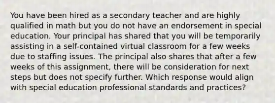 You have been hired as a secondary teacher and are highly qualified in math but you do not have an endorsement in special education. Your principal has shared that you will be temporarily assisting in a self-contained virtual classroom for a few weeks due to staffing issues. The principal also shares that after a few weeks of this assignment, there will be consideration for next steps but does not specify further. Which response would align with special education professional standards and practices?