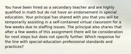 You have been hired as a secondary teacher and are highly qualified in math but do not have an endorsement in special education. Your principal has shared with you that you will be temporarily assisting in a self-contained virtual classroom for a few weeks due to staffing issues. The principal also shares that after a few weeks of this assignment there will be consideration for next steps but does not specify further. Which response for the line with special-education professional standards and practices?