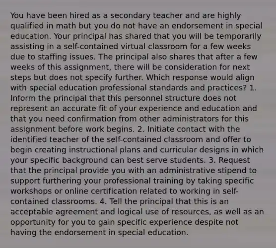 You have been hired as a secondary teacher and are highly qualified in math but you do not have an endorsement in special education. Your principal has shared that you will be temporarily assisting in a self-contained virtual classroom for a few weeks due to staffing issues. The principal also shares that after a few weeks of this assignment, there will be consideration for next steps but does not specify further. Which response would align with special education professional standards and practices? 1. Inform the principal that this personnel structure does not represent an accurate fit of your experience and education and that you need confirmation from other administrators for this assignment before work begins. 2. Initiate contact with the identified teacher of the self-contained classroom and offer to begin creating instructional plans and curricular designs in which your specific background can best serve students. 3. Request that the principal provide you with an administrative stipend to support furthering your professional training by taking specific workshops or online certification related to working in self-contained classrooms. 4. Tell the principal that this is an acceptable agreement and logical use of resources, as well as an opportunity for you to gain specific experience despite not having the endorsement in special education.