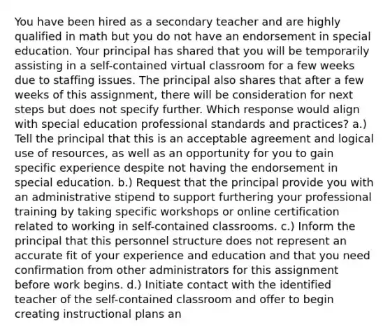 You have been hired as a secondary teacher and are highly qualified in math but you do not have an endorsement in special education. Your principal has shared that you will be temporarily assisting in a self-contained virtual classroom for a few weeks due to staffing issues. The principal also shares that after a few weeks of this assignment, there will be consideration for next steps but does not specify further. Which response would align with special education professional standards and practices? a.) Tell the principal that this is an acceptable agreement and logical use of resources, as well as an opportunity for you to gain specific experience despite not having the endorsement in special education. b.) Request that the principal provide you with an administrative stipend to support furthering your professional training by taking specific workshops or online certification related to working in self-contained classrooms. c.) Inform the principal that this personnel structure does not represent an accurate fit of your experience and education and that you need confirmation from other administrators for this assignment before work begins. d.) Initiate contact with the identified teacher of the self-contained classroom and offer to begin creating instructional plans an