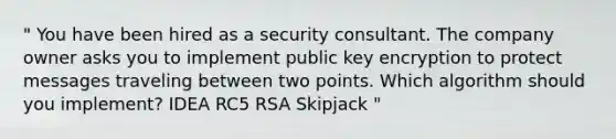 " You have been hired as a security consultant. The company owner asks you to implement public key encryption to protect messages traveling between two points. Which algorithm should you implement? IDEA RC5 RSA Skipjack "