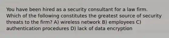 You have been hired as a security consultant for a law firm. Which of the following constitutes the greatest source of security threats to the firm? A) wireless network B) employees C) authentication procedures D) lack of data encryption