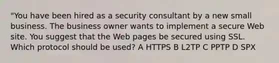 "You have been hired as a security consultant by a new small business. The business owner wants to implement a secure Web site. You suggest that the Web pages be secured using SSL. Which protocol should be used? A HTTPS B L2TP C PPTP D SPX