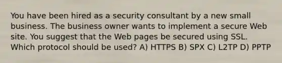 You have been hired as a security consultant by a new small business. The business owner wants to implement a secure Web site. You suggest that the Web pages be secured using SSL. Which protocol should be used? A) HTTPS B) SPX C) L2TP D) PPTP