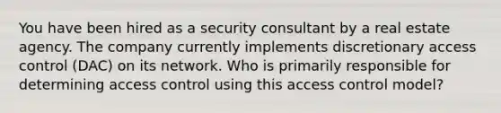 You have been hired as a security consultant by a real estate agency. The company currently implements discretionary access control (DAC) on its network. Who is primarily responsible for determining access control using this access control model?