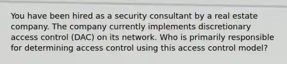 You have been hired as a security consultant by a real estate company. The company currently implements discretionary access control (DAC) on its network. Who is primarily responsible for determining access control using this access control model?